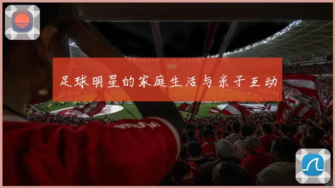 足球明星的家庭生活与亲子互动