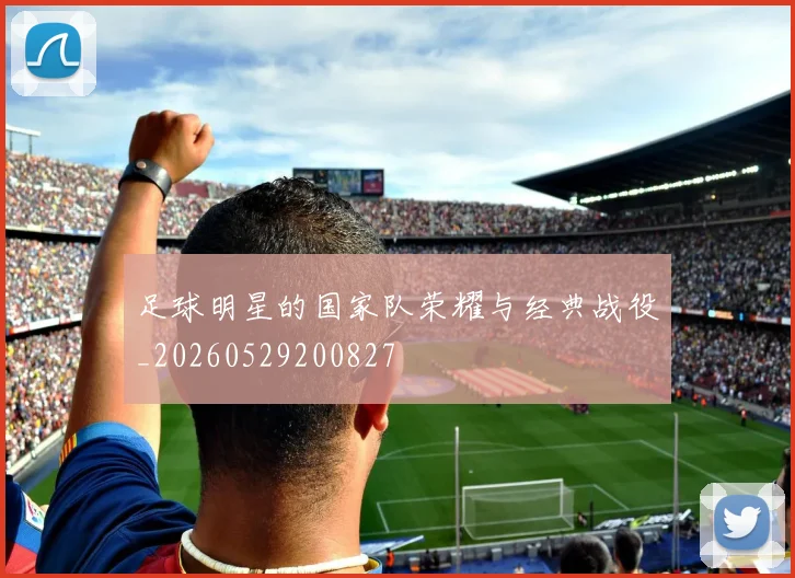 足球明星的国家队荣耀与经典战役_20260529200827