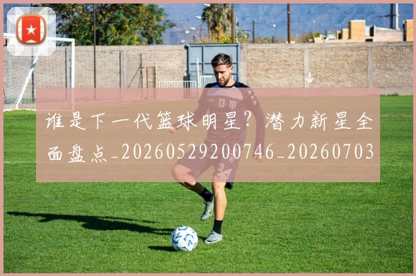 谁是下一代篮球明星？潜力新星全面盘点_20260529200746_20260703181948