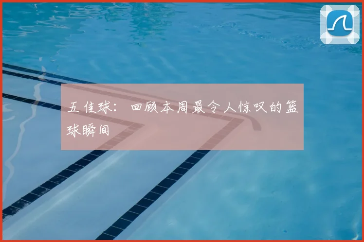 五佳球：回顾本周最令人惊叹的篮球瞬间