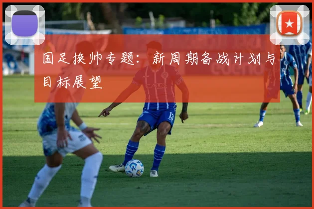 国足换帅专题：新周期备战计划与目标展望