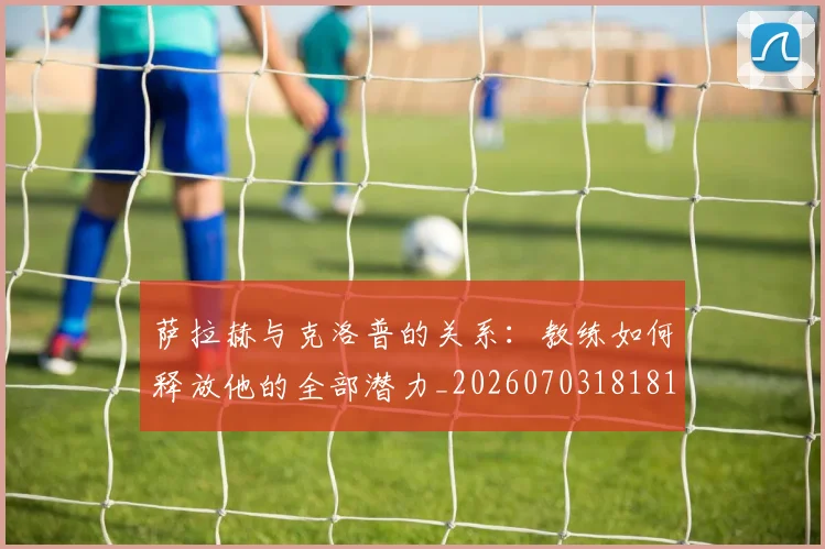 萨拉赫与克洛普的关系：教练如何释放他的全部潜力_20260703181817
