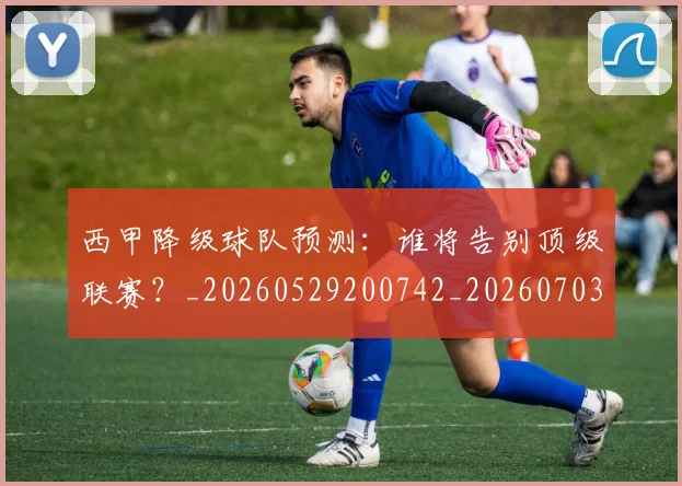 西甲降级球队预测：谁将告别顶级联赛？_20260529200742_20260703181942