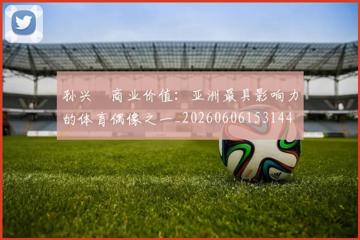 孙兴慜商业价值:亚洲最具影响力的体育偶像之一_20260606153144