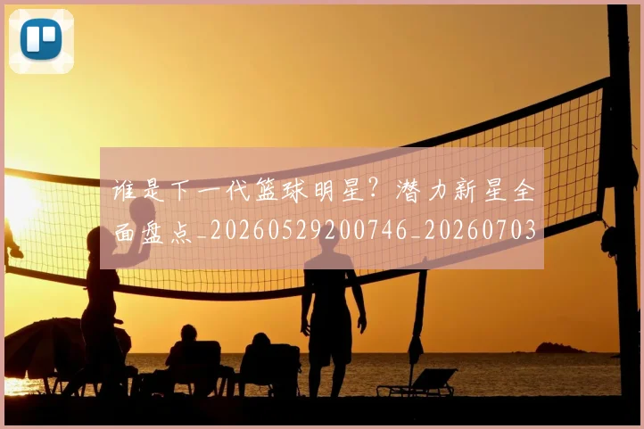 谁是下一代篮球明星?潜力新星全面盘点_20260529200746_20260703181948