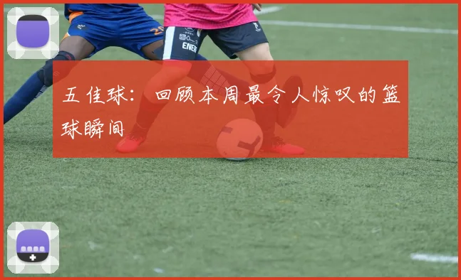 五佳球：回顾本周最令人惊叹的篮球瞬间