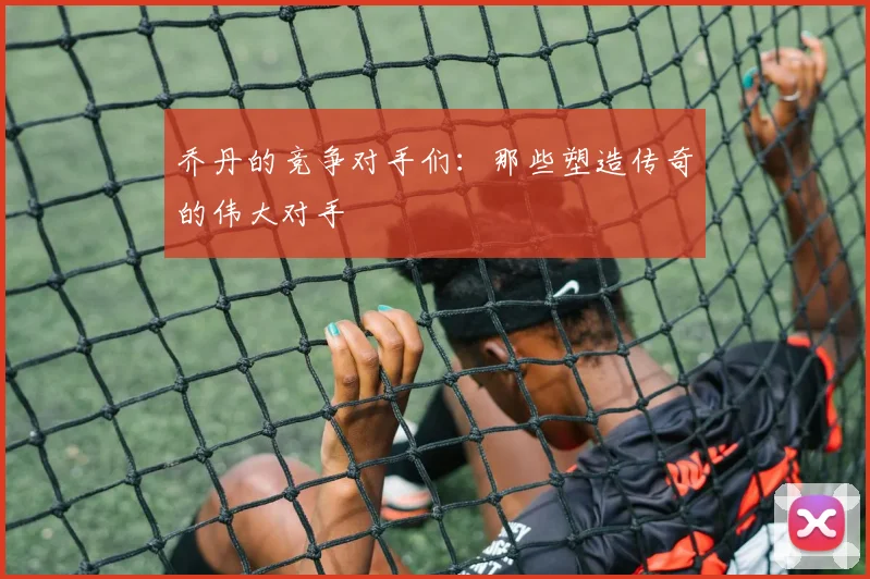 乔丹的竞争对手们:那些塑造传奇的伟大对手