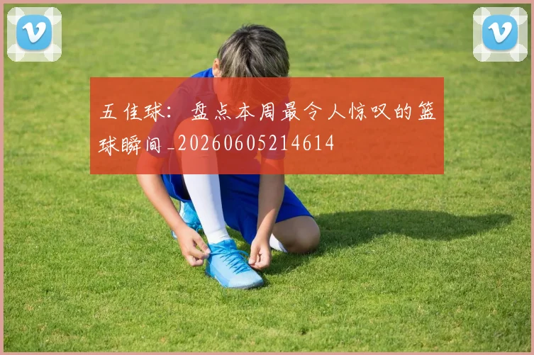 五佳球:盘点本周最令人惊叹的篮球瞬间_20260605214614