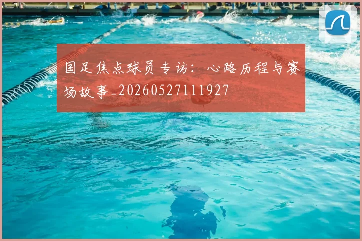 国足焦点球员专访：心路历程与赛场故事_20260527111927