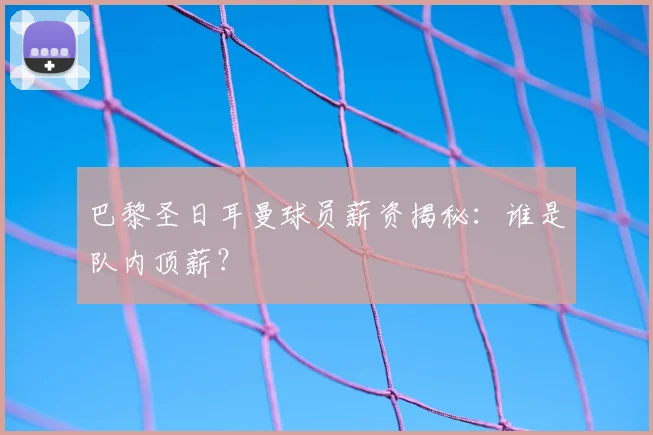 巴黎圣日耳曼球员薪资揭秘:谁是队内顶薪?