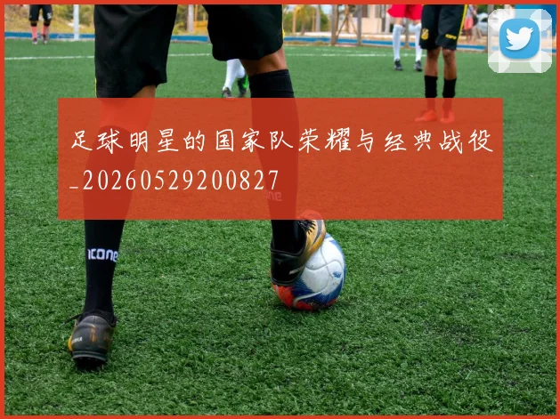 足球明星的国家队荣耀与经典战役_20260529200827
