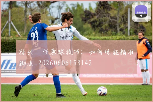 孙兴慜任意球技巧:如何练就精准脚法_20260606153142