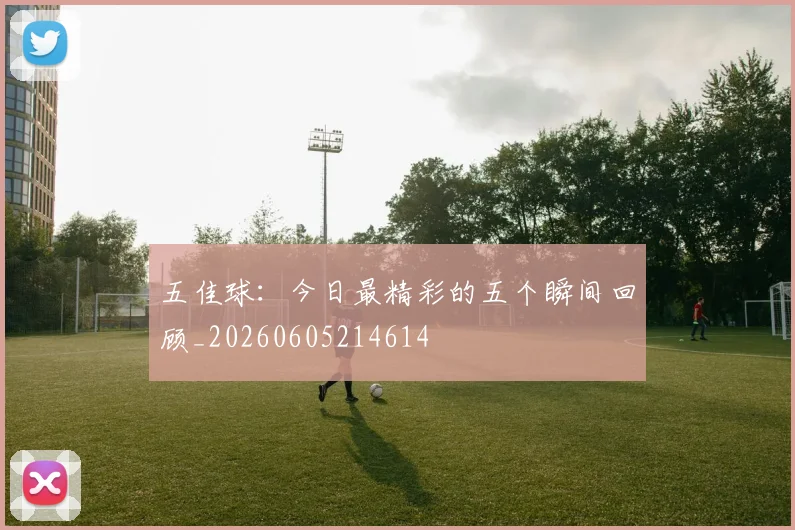 五佳球:今日最精彩的五个瞬间回顾_20260605214614