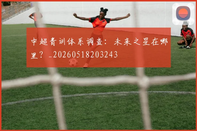中超青训体系调查：未来之星在哪里？_20260518203243