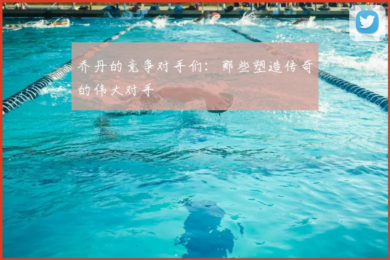 乔丹的竞争对手们:那些塑造传奇的伟大对手