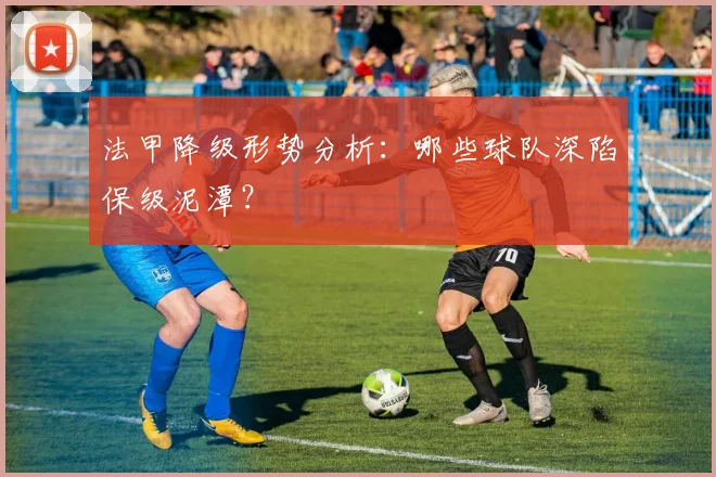 法甲降级形势分析：哪些球队深陷保级泥潭？