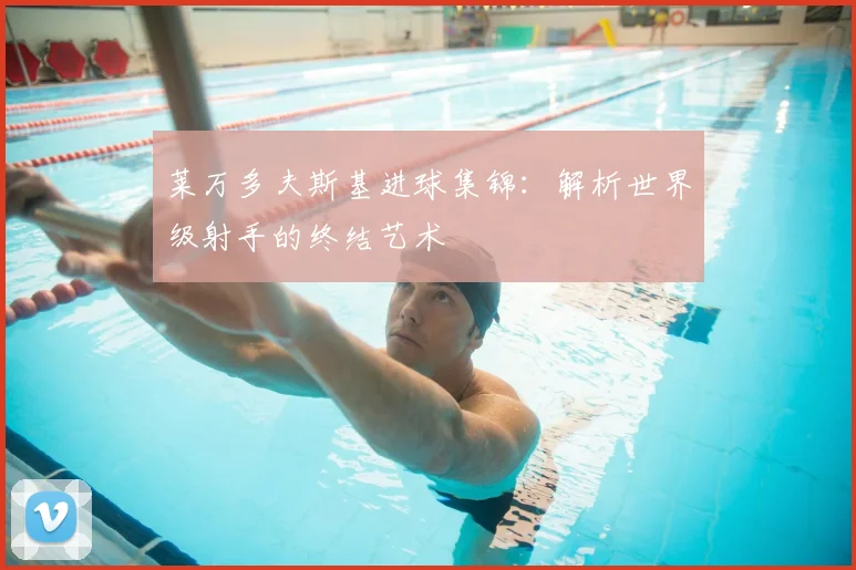 莱万多夫斯基进球集锦:解析世界级射手的终结艺术