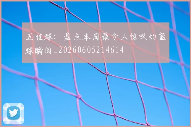 五佳球：盘点本周最令人惊叹的篮球瞬间_20260605214614