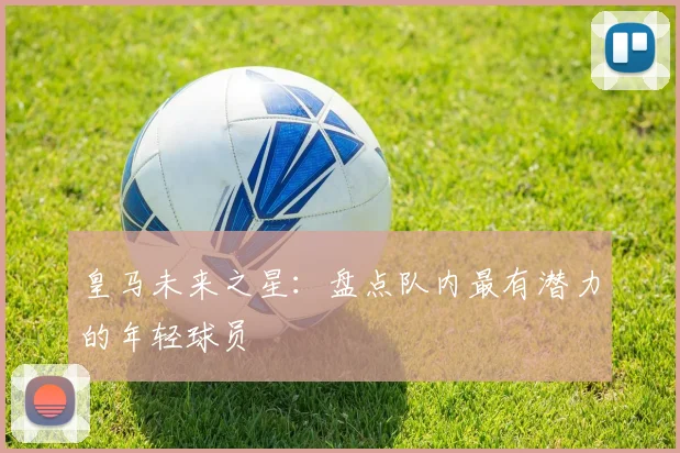 皇马未来之星：盘点队内最有潜力的年轻球员