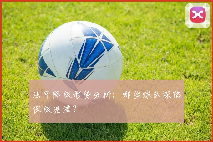法甲降级形势分析：哪些球队深陷保级泥潭？
