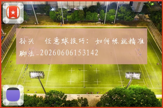 孙兴慜任意球技巧:如何练就精准脚法_20260606153142